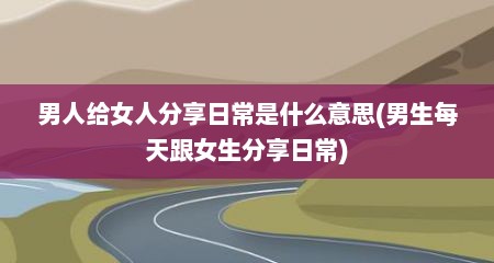 男人给女人分享日常是什么意思(男生每天跟女生分享日常)