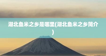湖北鱼米之乡是哪里(湖北鱼米之乡简介)