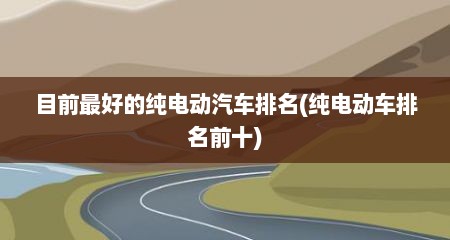 目前最好的纯电动汽车排名(纯电动车排名前十)