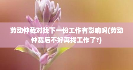 劳动仲裁对找下一份工作有影响吗(劳动仲裁后不好再找工作了?)