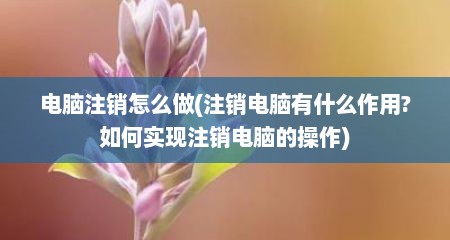 电脑注销怎么做(注销电脑有什么作用?如何实现注销电脑的操作)