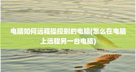 电脑如何远程操控别的电脑(怎么在电脑上远程另一台电脑)