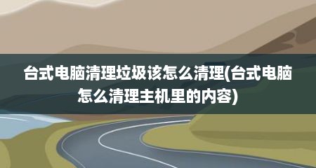 台式电脑清理垃圾该怎么清理(台式电脑怎么清理主机里的内容)
