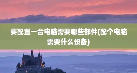 要配置一台电脑需要哪些部件(配个电脑需要什么设备)