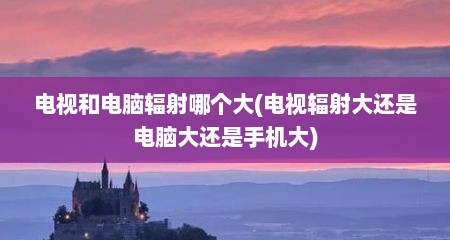 电视和电脑辐射哪个大(电视辐射大还是电脑大还是手机大)