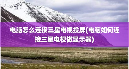电脑怎么连接三星电视投屏(电脑如何连接三星电视做显示器)