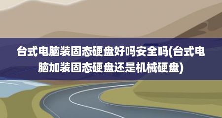台式电脑装固态硬盘好吗安全吗(台式电脑加装固态硬盘还是机械硬盘)