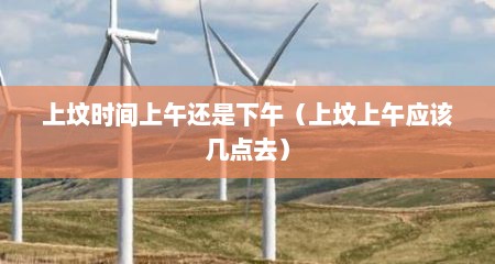 上坟时间上午还是下午（上坟上午应该几点去）