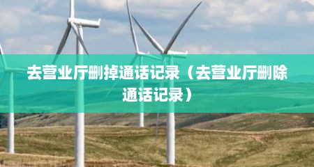 去营业厅删掉通话记录（去营业厅删除通话记录）
