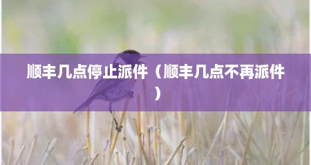 顺丰几点停止派件（顺丰几点不再派件）