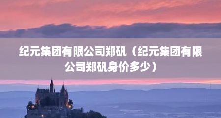 纪元集团有限公司郑矾（纪元集团有限公司郑矾身价多少）