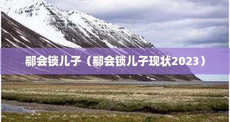 郗会锁儿子（郗会锁儿子现状2023）