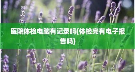 医院体检电脑有记录吗(体检完有电子报告吗)