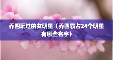 乔四玩过的女明星（乔四霸占24个明星有哪些名字）