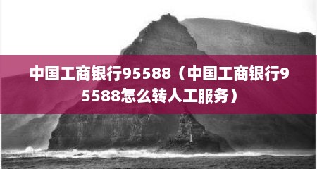 中国工商银行95588（中国工商银行95588怎么转人工服务）