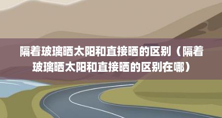 隔着玻璃晒太阳和直接晒的区别（隔着玻璃晒太阳和直接晒的区别在哪）