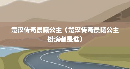 楚汉传奇晨曦公主（楚汉传奇晨曦公主扮演者是谁）