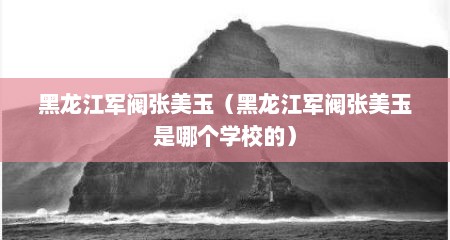 黑龙江军阀张美玉（黑龙江军阀张美玉是哪个学校的）