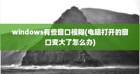 windows有些窗口模糊(电脑打开的窗口变大了怎么办)