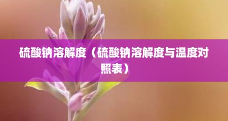 硫酸钠溶解度（硫酸钠溶解度与温度对照表）