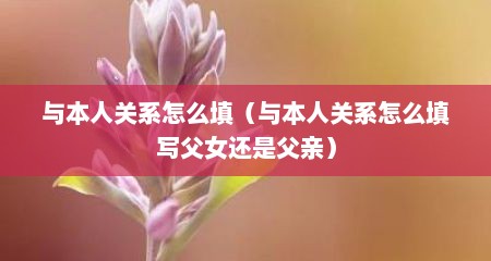 与本人关系怎么填（与本人关系怎么填写父女还是父亲）