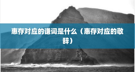 惠存对应的谦词是什么（惠存对应的敬辞）