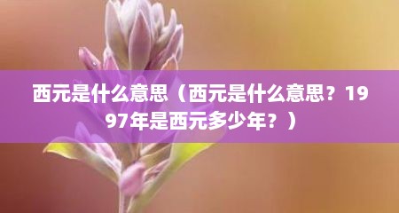 西元是什么意思（西元是什么意思？1997年是西元多少年？）