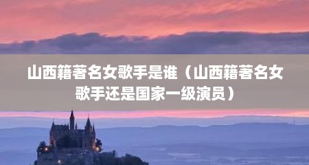 山西籍著名女歌手是谁（山西籍著名女歌手还是国家一级演员）