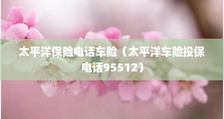 太平洋保险电话车险（太平洋车险投保电话95512）