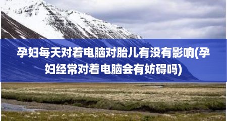 孕妇每天对着电脑对胎儿有没有影响(孕妇经常对着电脑会有妨碍吗)