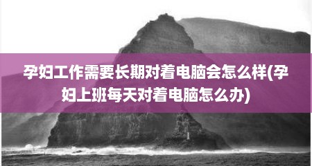 孕妇工作需要长期对着电脑会怎么样(孕妇上班每天对着电脑怎么办)