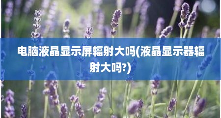 电脑液晶显示屏辐射大吗(液晶显示器辐射大吗?)