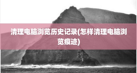 清理电脑浏览历史记录(怎样清理电脑浏览痕迹)
