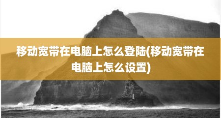移动宽带在电脑上怎么登陆(移动宽带在电脑上怎么设置)