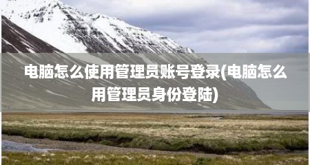 电脑怎么使用管理员账号登录(电脑怎么用管理员身份登陆)