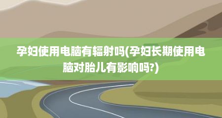 孕妇使用电脑有辐射吗(孕妇长期使用电脑对胎儿有影响吗?)