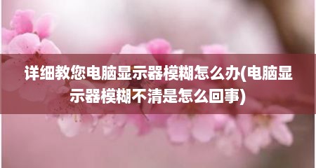 详细教您电脑显示器模糊怎么办(电脑显示器模糊不清是怎么回事)