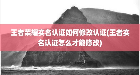 王者荣耀实名认证如何修改认证(王者实名认证怎么才能修改)