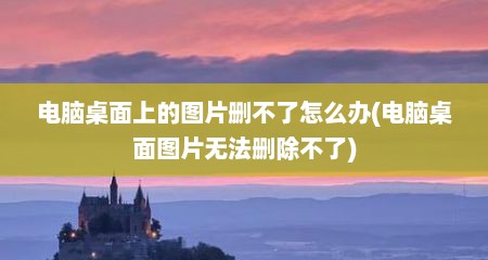 电脑桌面上的图片删不了怎么办(电脑桌面图片无法删除不了)
