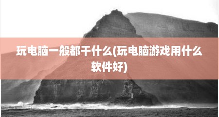 玩电脑一般都干什么(玩电脑游戏用什么软件好)