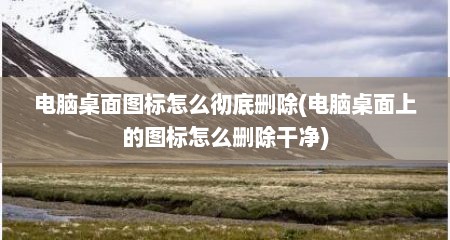 电脑桌面图标怎么彻底删除(电脑桌面上的图标怎么删除干净)