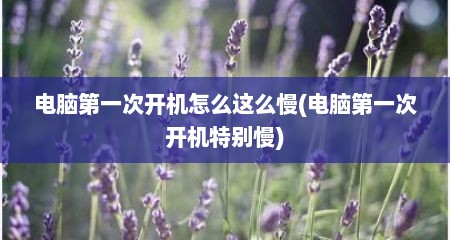 电脑第一次开机怎么这么慢(电脑第一次开机特别慢)