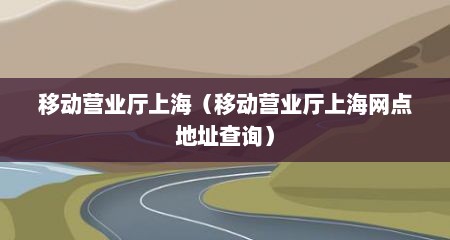 移动营业厅上海（移动营业厅上海网点地址查询）