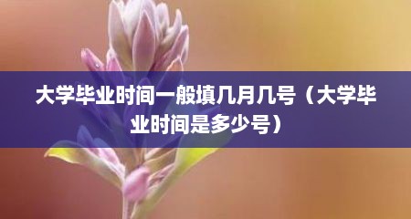 大学毕业时间一般填几月几号（大学毕业时间是多少号）