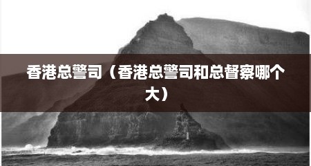 香港总警司（香港总警司和总督察哪个大）