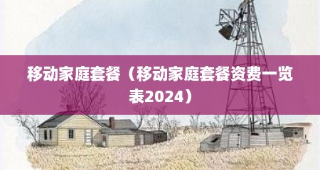 移动家庭套餐（移动家庭套餐资费一览表2024）