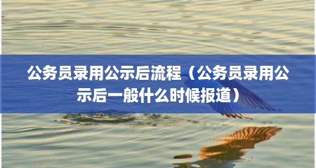 公务员录用公示后流程（公务员录用公示后一般什么时候报道）