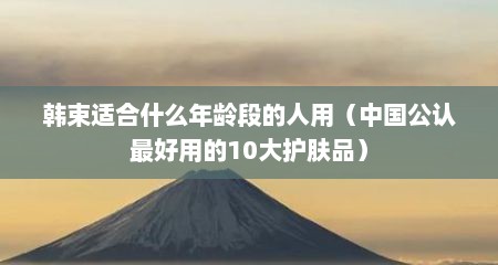 韩束适合什么年龄段的人用（中国公认最好用的10大护肤品）
