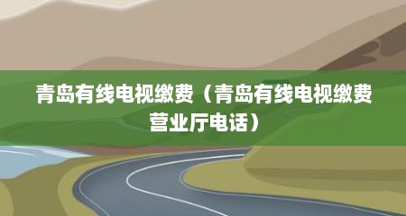 青岛有线电视缴费（青岛有线电视缴费营业厅电话）