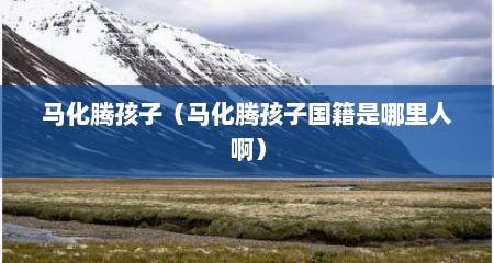 马化腾孩子（马化腾孩子国籍是哪里人啊）